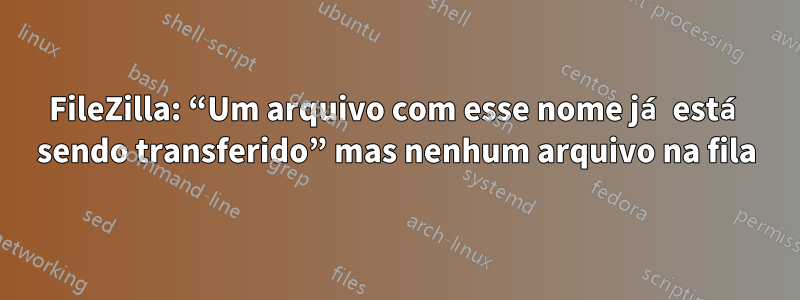 FileZilla: “Um arquivo com esse nome já está sendo transferido” mas nenhum arquivo na fila