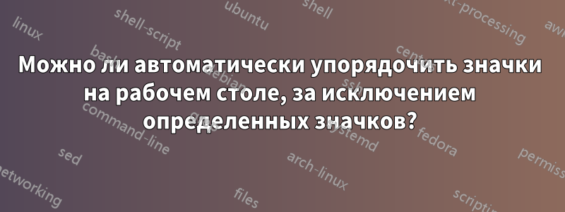 Можно ли автоматически упорядочить значки на рабочем столе, за исключением определенных значков?