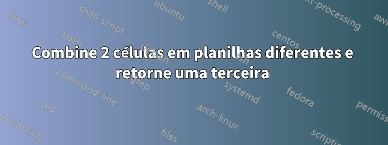 Combine 2 células em planilhas diferentes e retorne uma terceira