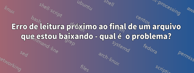 Erro de leitura próximo ao final de um arquivo que estou baixando - qual é o problema?