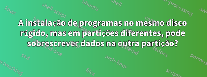 A instalação de programas no mesmo disco rígido, mas em partições diferentes, pode sobrescrever dados na outra partição?