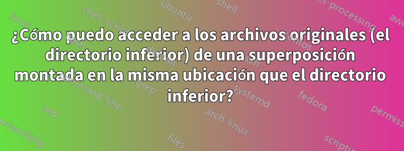 ¿Cómo puedo acceder a los archivos originales (el directorio inferior) de una superposición montada en la misma ubicación que el directorio inferior?