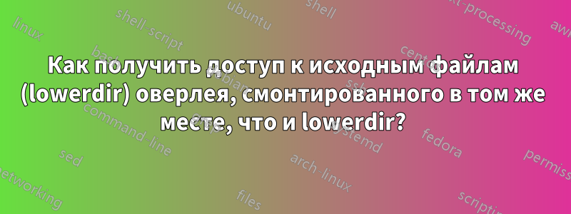 Как получить доступ к исходным файлам (lowerdir) оверлея, смонтированного в том же месте, что и lowerdir?