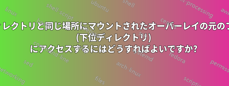 下位ディレクトリと同じ場所にマウントされたオーバーレイの元のファイル (下位ディレクトリ) にアクセスするにはどうすればよいですか?