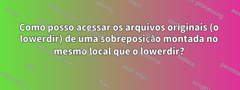 Como posso acessar os arquivos originais (o lowerdir) de uma sobreposição montada no mesmo local que o lowerdir?