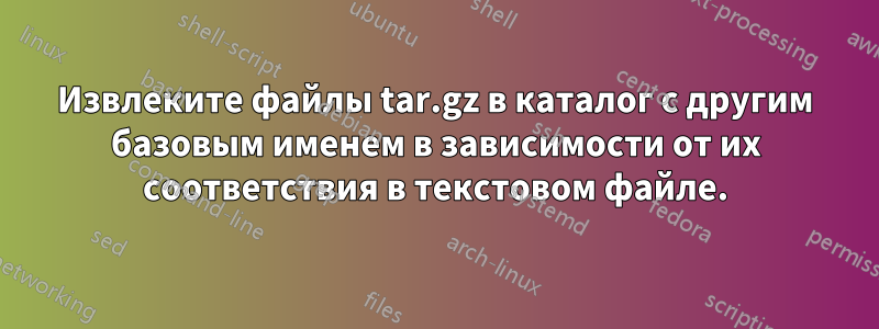 Извлеките файлы tar.gz в каталог с другим базовым именем в зависимости от их соответствия в текстовом файле.