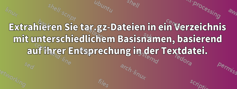 Extrahieren Sie tar.gz-Dateien in ein Verzeichnis mit unterschiedlichem Basisnamen, basierend auf ihrer Entsprechung in der Textdatei.