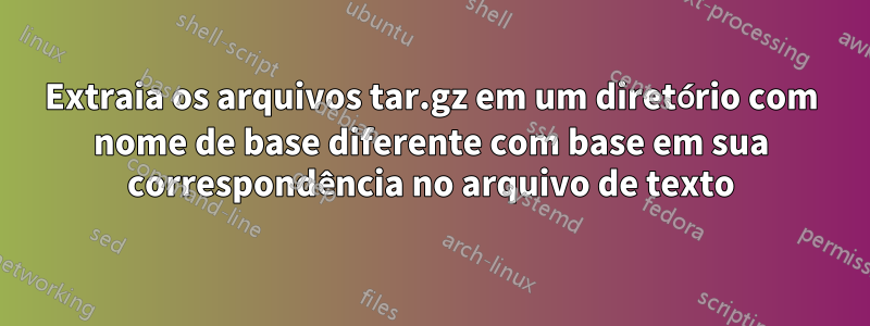 Extraia os arquivos tar.gz em um diretório com nome de base diferente com base em sua correspondência no arquivo de texto