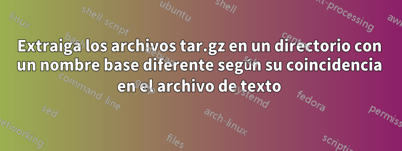 Extraiga los archivos tar.gz en un directorio con un nombre base diferente según su coincidencia en el archivo de texto