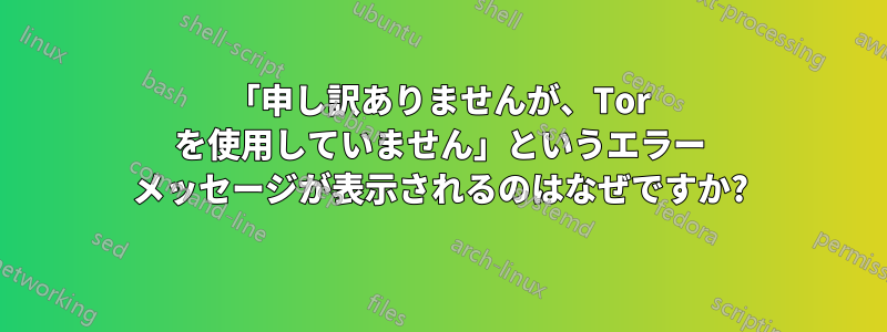 「申し訳ありませんが、Tor を使用していません」というエラー メッセージが表示されるのはなぜですか?