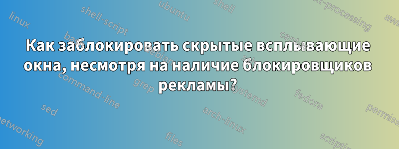 Как заблокировать скрытые всплывающие окна, несмотря на наличие блокировщиков рекламы?