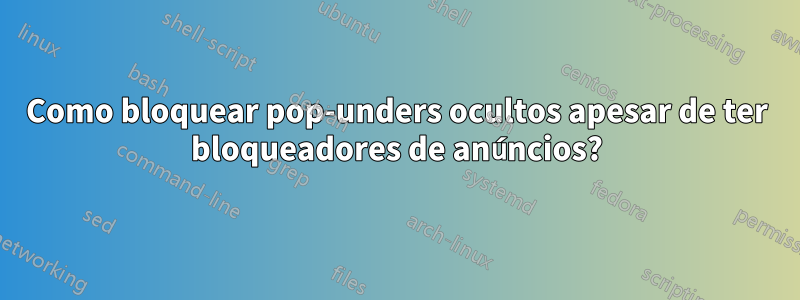 Como bloquear pop-unders ocultos apesar de ter bloqueadores de anúncios?