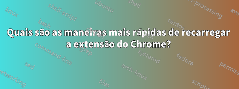 Quais são as maneiras mais rápidas de recarregar a extensão do Chrome?