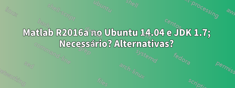 Matlab R2016a no Ubuntu 14.04 e JDK 1.7; Necessário? Alternativas?