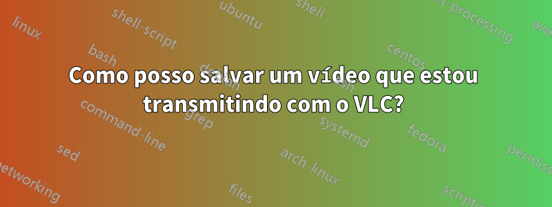 Como posso salvar um vídeo que estou transmitindo com o VLC?