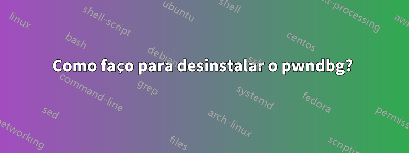 Como faço para desinstalar o pwndbg?