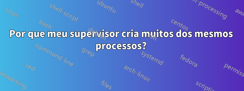 Por que meu supervisor cria muitos dos mesmos processos?