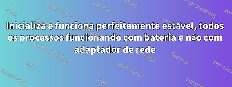 Inicializa e funciona perfeitamente estável, todos os processos funcionando com bateria e não com adaptador de rede