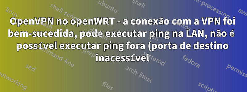 OpenVPN no openWRT - a conexão com a VPN foi bem-sucedida, pode executar ping na LAN, não é possível executar ping fora (porta de destino inacessível)