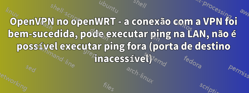 OpenVPN no openWRT - a conexão com a VPN foi bem-sucedida, pode executar ping na LAN, não é possível executar ping fora (porta de destino inacessível)