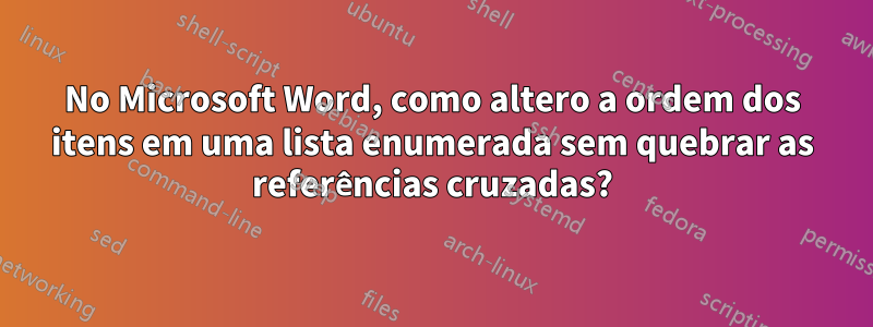 No Microsoft Word, como altero a ordem dos itens em uma lista enumerada sem quebrar as referências cruzadas?