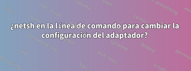 ¿netsh en la línea de comando para cambiar la configuración del adaptador?