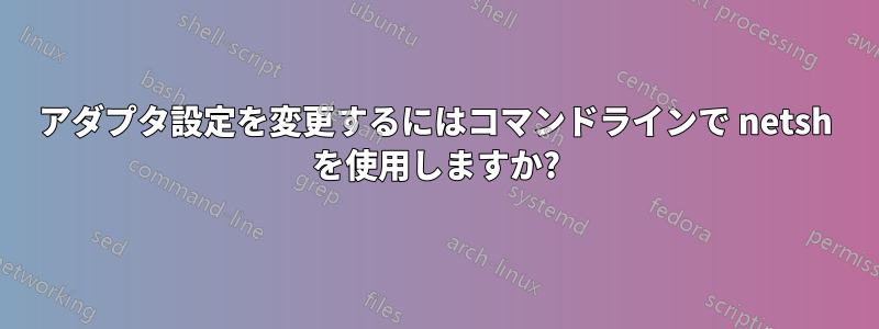 アダプタ設定を変更するにはコマンドラインで netsh を使用しますか?