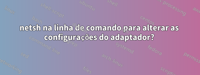 netsh na linha de comando para alterar as configurações do adaptador?