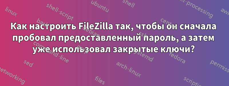 Как настроить FileZilla так, чтобы он сначала пробовал предоставленный пароль, а затем уже использовал закрытые ключи?