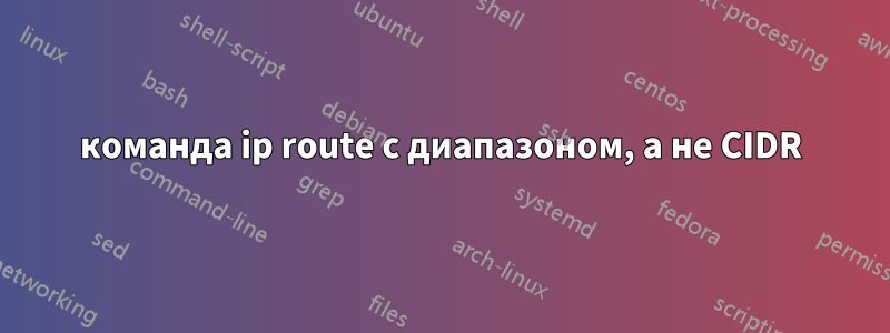 команда ip route с диапазоном, а не CIDR