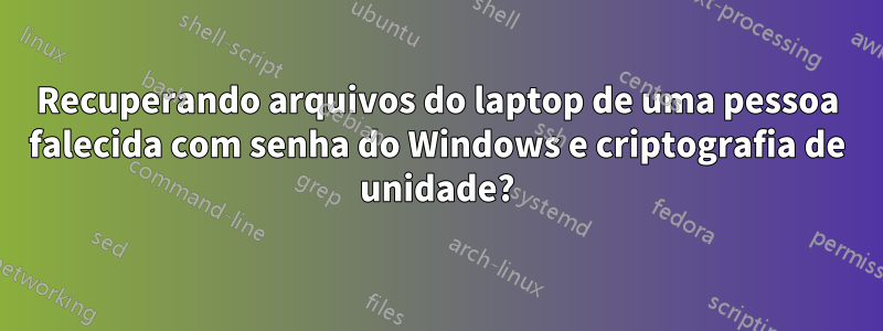 Recuperando arquivos do laptop de uma pessoa falecida com senha do Windows e criptografia de unidade?