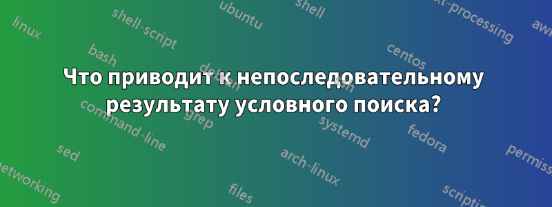 Что приводит к непоследовательному результату условного поиска?