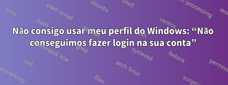 Não consigo usar meu perfil do Windows: “Não conseguimos fazer login na sua conta”