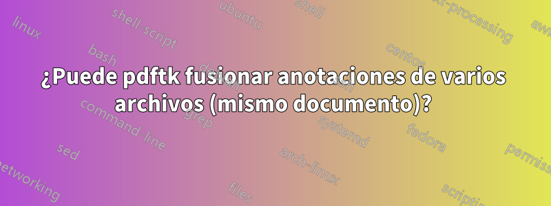 ¿Puede pdftk fusionar anotaciones de varios archivos (mismo documento)?