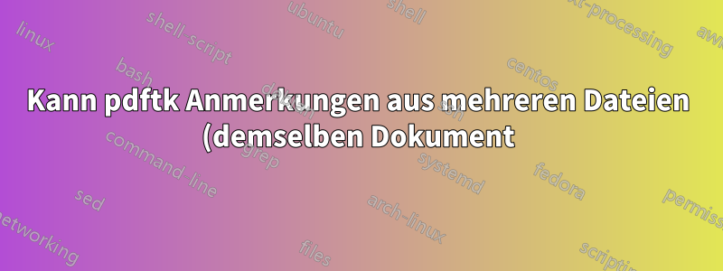 Kann pdftk Anmerkungen aus mehreren Dateien (demselben Dokument) zusammenführen?