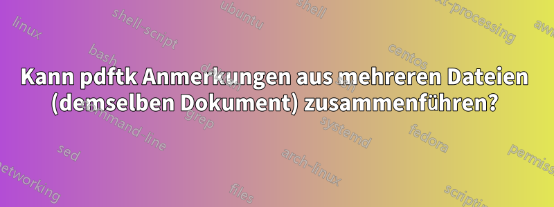 Kann pdftk Anmerkungen aus mehreren Dateien (demselben Dokument) zusammenführen?