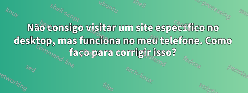 Não consigo visitar um site específico no desktop, mas funciona no meu telefone. Como faço para corrigir isso?