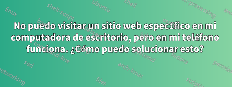 No puedo visitar un sitio web específico en mi computadora de escritorio, pero en mi teléfono funciona. ¿Cómo puedo solucionar esto?