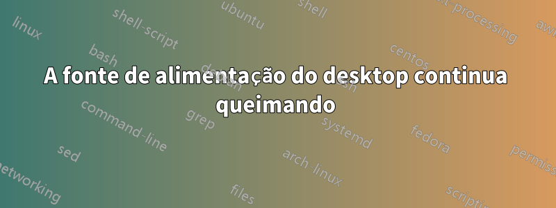 A fonte de alimentação do desktop continua queimando