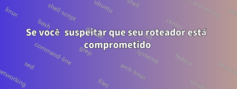 Se você suspeitar que seu roteador está comprometido