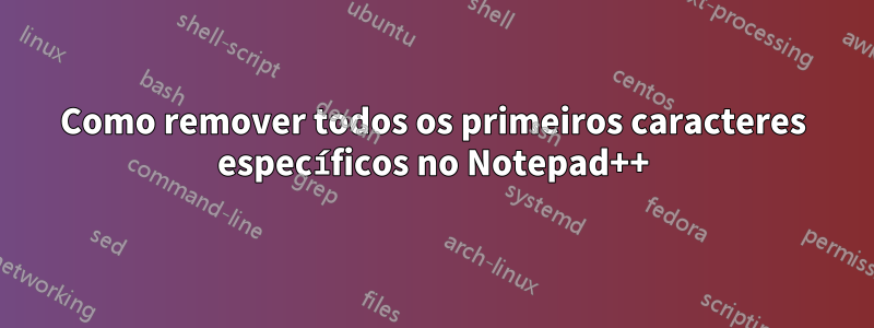 Como remover todos os primeiros caracteres específicos no Notepad++