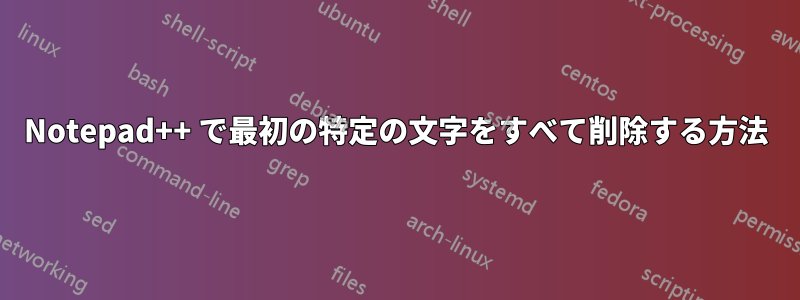 Notepad++ で最初の特定の文字をすべて削除する方法