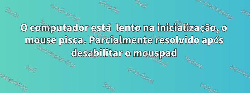 O computador está lento na inicialização, o mouse pisca. Parcialmente resolvido após desabilitar o mouspad