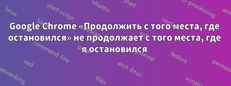 Google Chrome «Продолжить с того места, где остановился» не продолжает с того места, где я остановился