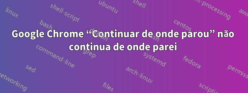 Google Chrome “Continuar de onde parou” não continua de onde parei