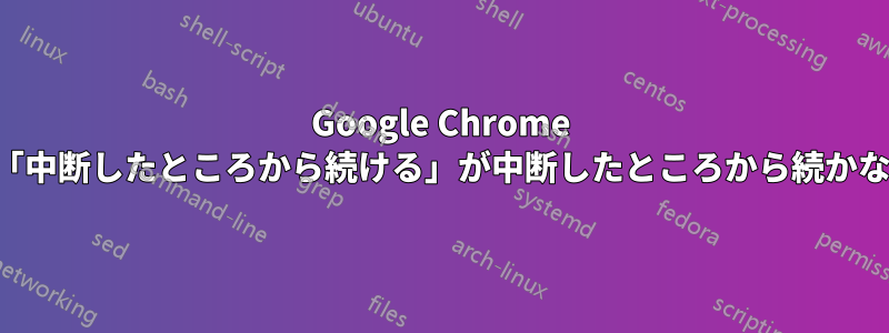 Google Chrome の「中断したところから続ける」が中断したところから続かない