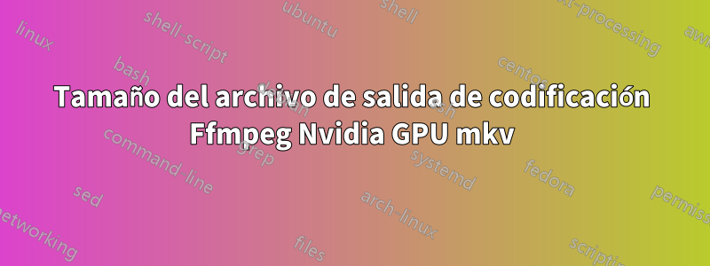 Tamaño del archivo de salida de codificación Ffmpeg Nvidia GPU mkv