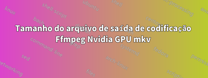 Tamanho do arquivo de saída de codificação Ffmpeg Nvidia GPU mkv