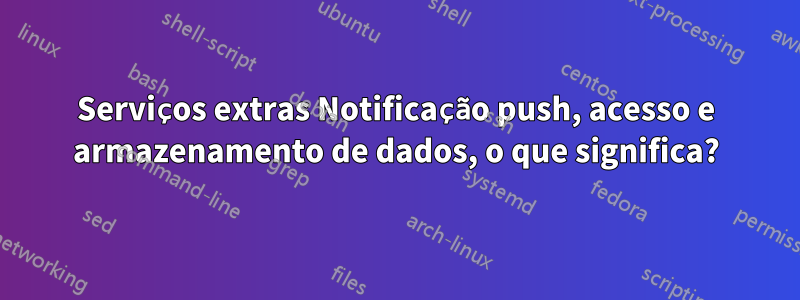 Serviços extras Notificação push, acesso e armazenamento de dados, o que significa?