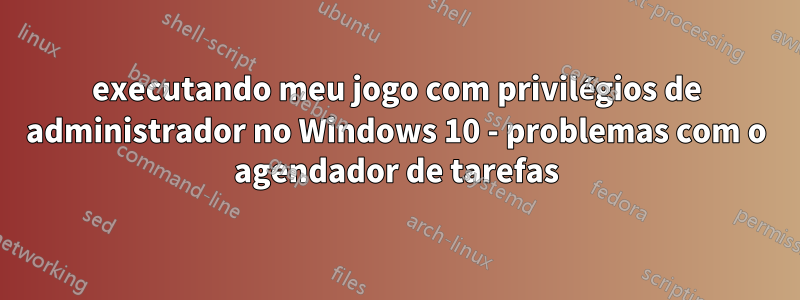 executando meu jogo com privilégios de administrador no Windows 10 - problemas com o agendador de tarefas